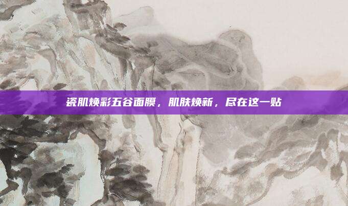 瓷肌焕彩五谷面膜,肌肤焕新,尽在这一贴