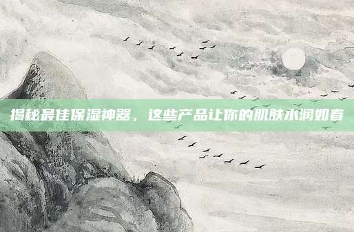 揭秘最佳保湿神器，这些产品让你的肌肤水润如春