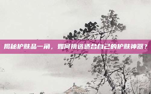 揭秘护肤品一角，如何挑选适合自己的护肤神器？