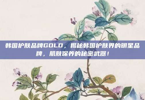 韩国护肤品牌GOLD，揭秘韩国护肤界的明星品牌，肌肤保养的秘密武器！