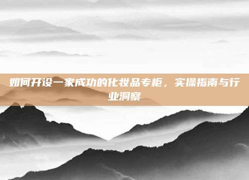 如何开设一家成功的化妆品专柜，实操指南与行业洞察