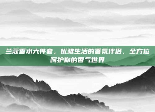 兰蔻香水六件套，优雅生活的香氛伴侣，全方位呵护你的香气世界