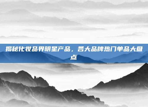揭秘化妆品界明星产品，各大品牌热门单品大盘点