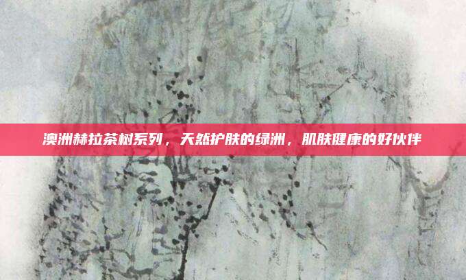 澳洲赫拉茶树系列，天然护肤的绿洲，肌肤健康的好伙伴