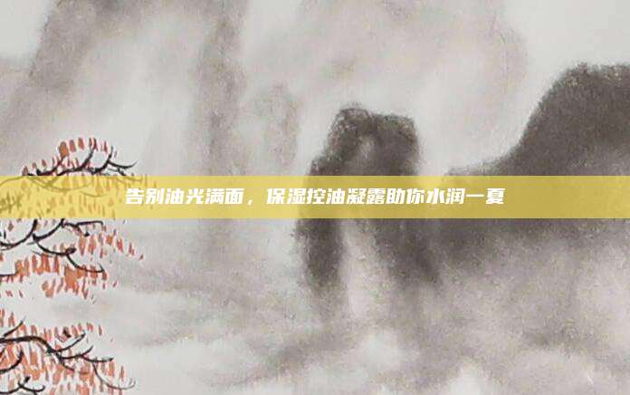 告别油光满面，保湿控油凝露助你水润一夏