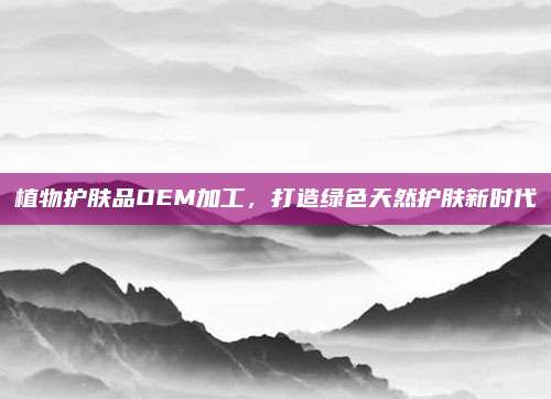 植物护肤品OEM加工，打造绿色天然护肤新时代