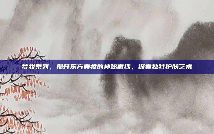 梦妆系列，揭开东方美妆的神秘面纱，探索独特护肤艺术
