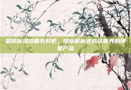 盈润保湿洁面乳好吧，深度解析这款洁面界的明星产品