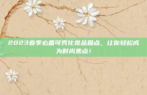 2023春季必备可秀化妆品盘点，让你轻松成为时尚焦点！