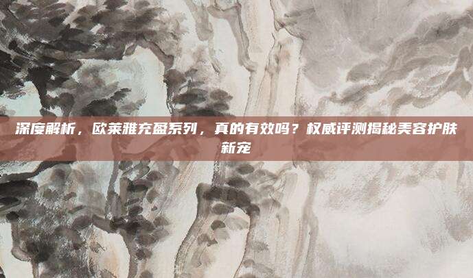 深度解析，欧莱雅充盈系列，真的有效吗？权威评测揭秘美容护肤新宠