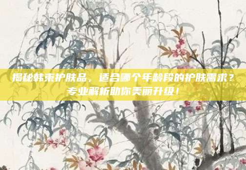 揭秘韩束护肤品，适合哪个年龄段的护肤需求？专业解析助你美丽升级！