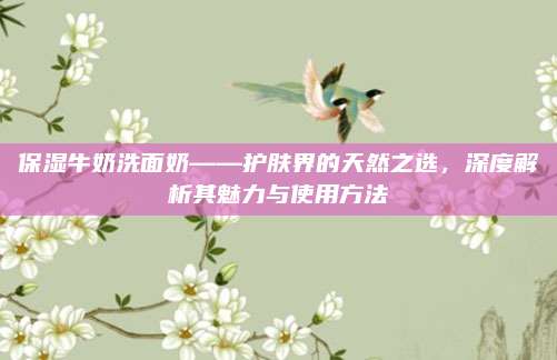 保湿牛奶洗面奶——护肤界的天然之选，深度解析其魅力与使用方法