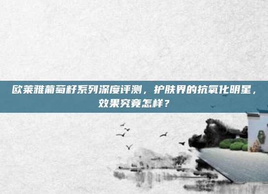 欧莱雅葡萄籽系列深度评测，护肤界的抗氧化明星，效果究竟怎样？
