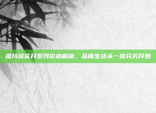 祖玛珑花开系列价格解析，品质生活从一抹芬芳开始
