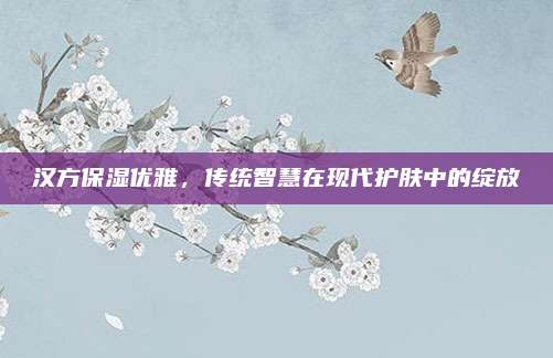 汉方保湿优雅，传统智慧在现代护肤中的绽放