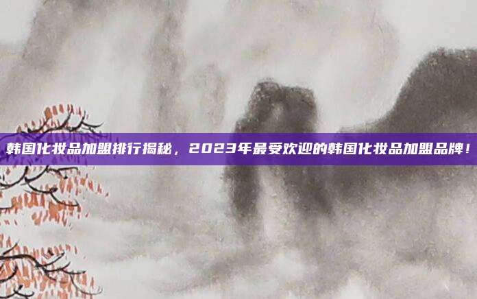 韩国化妆品加盟排行揭秘，2023年最受欢迎的韩国化妆品加盟品牌！