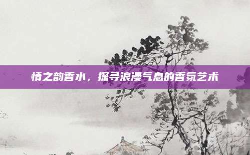 情之韵香水，探寻浪漫气息的香氛艺术