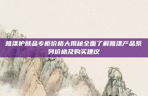 雅漾护肤品专柜价格大揭秘全面了解雅漾产品系列价格及购买建议