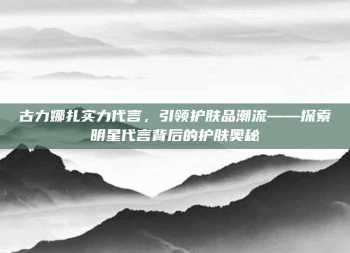 古力娜扎实力代言，引领护肤品潮流——探索明星代言背后的护肤奥秘