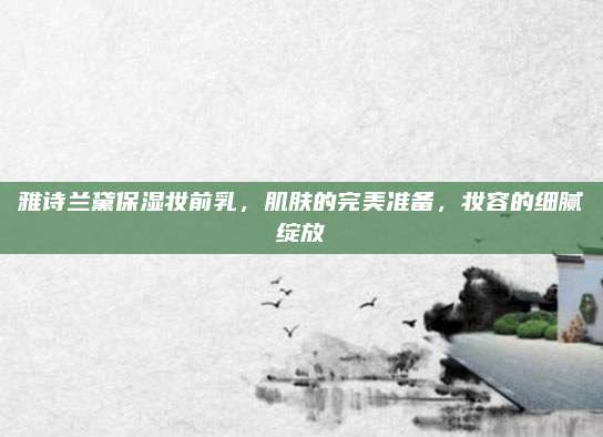 雅诗兰黛保湿妆前乳，肌肤的完美准备，妆容的细腻绽放