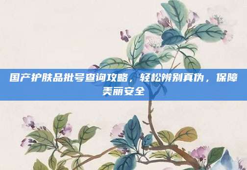 国产护肤品批号查询攻略，轻松辨别真伪，保障美丽安全