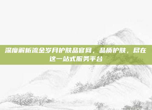 深度解析流金岁月护肤品官网，品质护肤，尽在这一站式服务平台