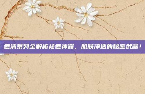 痘清系列全解析祛痘神器，肌肤净透的秘密武器！