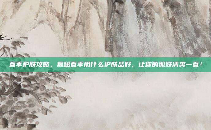 夏季护肤攻略，揭秘夏季用什么护肤品好，让你的肌肤清爽一夏！