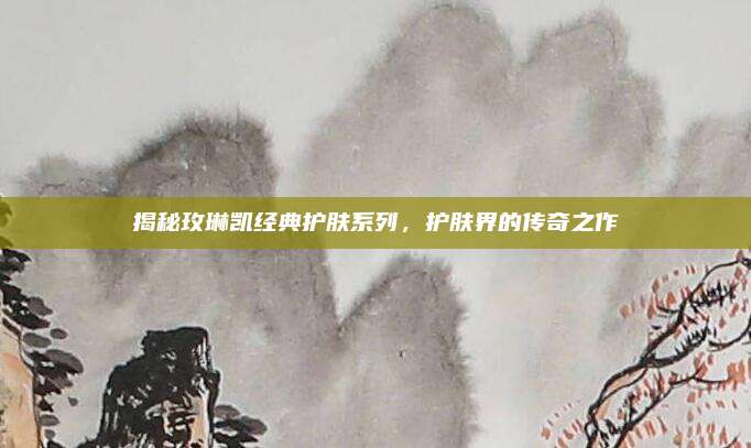 揭秘玫琳凯经典护肤系列，护肤界的传奇之作