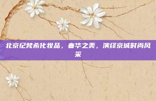 北京纪梵希化妆品，奢华之美，演绎京城时尚风采