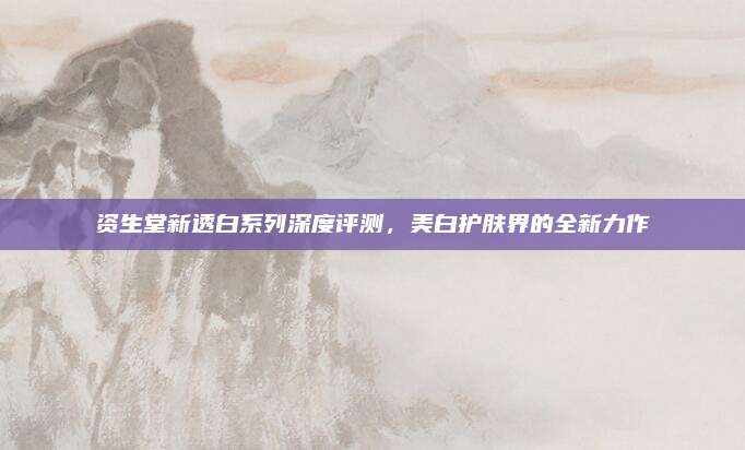资生堂新透白系列深度评测，美白护肤界的全新力作