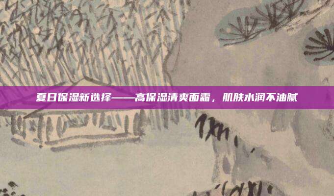 夏日保湿新选择——高保湿清爽面霜，肌肤水润不油腻