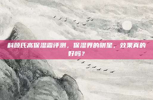 科颜氏高保湿霜评测，保湿界的明星，效果真的好吗？