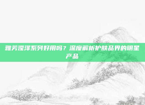 雅芳滢泽系列好用吗？深度解析护肤品界的明星产品