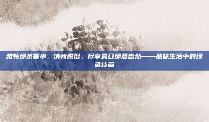 雅顿绿茶香水，清新脱俗，尽享夏日绿意盎然——品味生活中的绿色诗篇