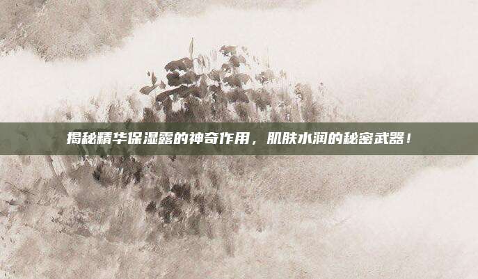 揭秘精华保湿露的神奇作用，肌肤水润的秘密武器！