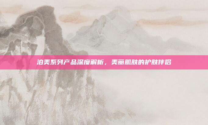 泊美系列产品深度解析，美丽肌肤的护肤伴侣