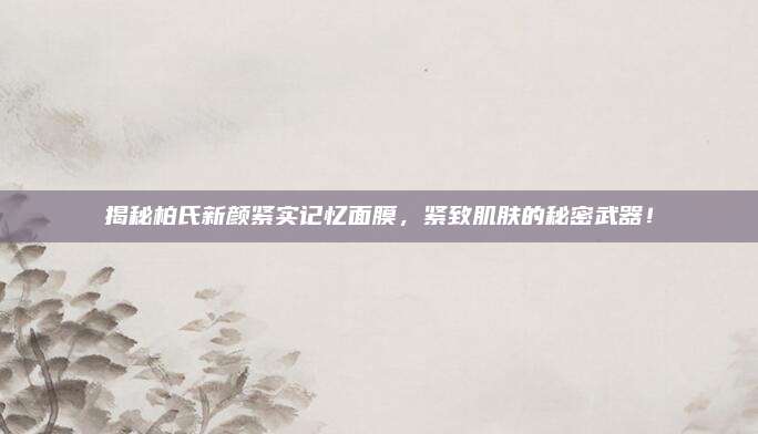 揭秘柏氏新颜紧实记忆面膜，紧致肌肤的秘密武器！