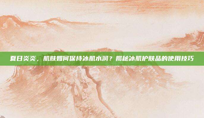 夏日炎炎，肌肤如何保持冰肌水润？揭秘冰肌护肤品的使用技巧