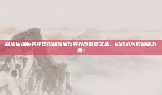 赋活保湿喷雾神吻揭秘保湿喷雾界的奇迹之选，肌肤水润的秘密武器！