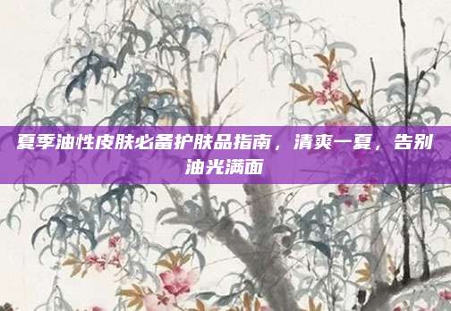 夏季油性皮肤必备护肤品指南，清爽一夏，告别油光满面