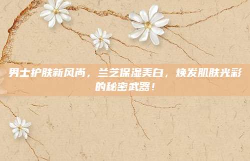 男士护肤新风尚，兰芝保湿美白，焕发肌肤光彩的秘密武器！
