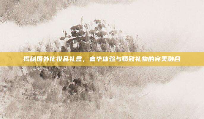 揭秘国外化妆品礼盒，奢华体验与精致礼物的完美融合