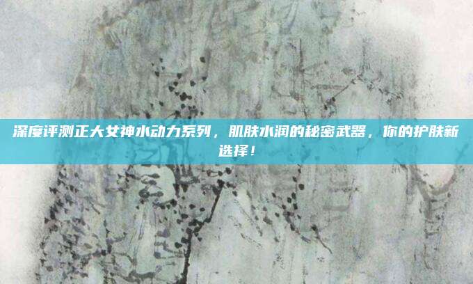 深度评测正大女神水动力系列，肌肤水润的秘密武器，你的护肤新选择！