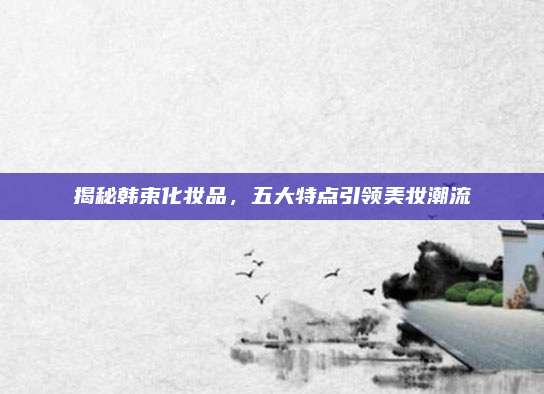 揭秘韩束化妆品，五大特点引领美妆潮流
