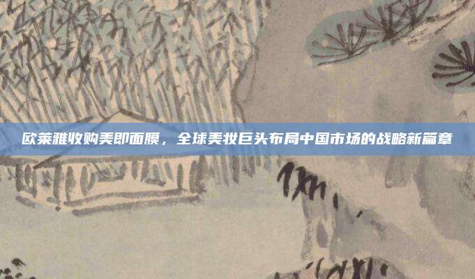 欧莱雅收购美即面膜，全球美妆巨头布局中国市场的战略新篇章