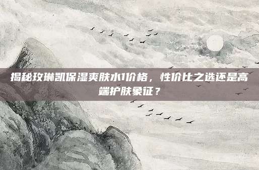 揭秘玫琳凯保湿爽肤水1价格，性价比之选还是高端护肤象征？
