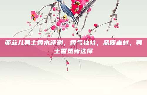 亚菲儿男士香水评测，香气独特，品质卓越，男士香氛新选择