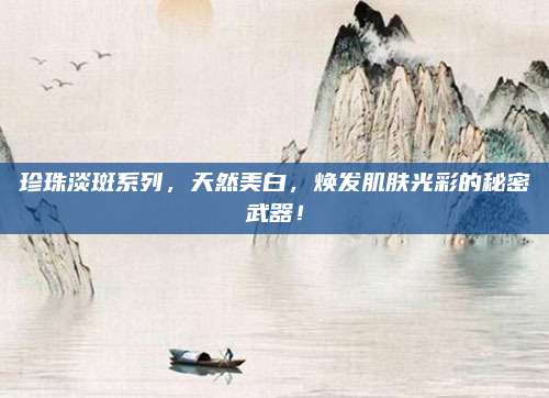 珍珠淡斑系列，天然美白，焕发肌肤光彩的秘密武器！
