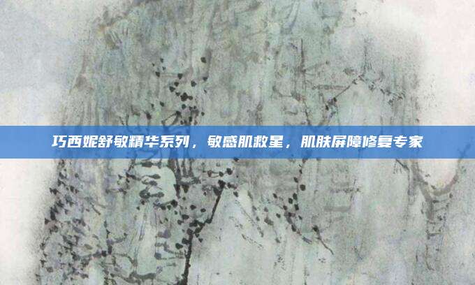 巧西妮舒敏精华系列，敏感肌救星，肌肤屏障修复专家